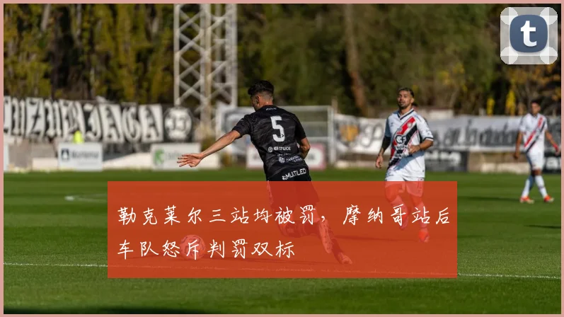 勒克莱尔三站均被罚，摩纳哥站后车队怒斥判罚双标