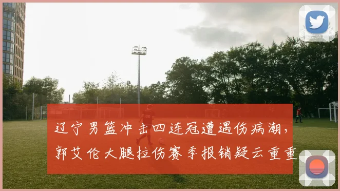辽宁男篮冲击四连冠遭遇伤病潮,郭艾伦大腿拉伤赛季报销疑云重重